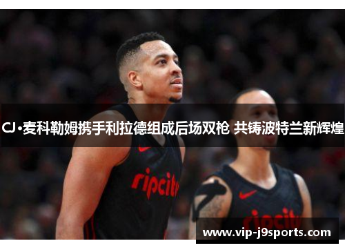 CJ·麦科勒姆携手利拉德组成后场双枪 共铸波特兰新辉煌