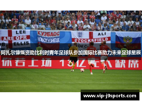 阿扎尔慷慨资助比利时青年足球队参加国际比赛助力未来足球星辰 阿扎尔慷慨资助比利时青年足球队参加国际比赛助力未来足球星辰