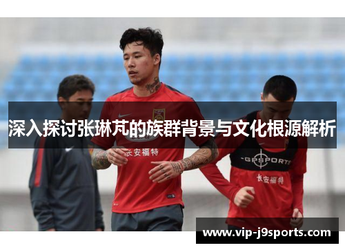 深入探讨张琳芃的族群背景与文化根源解析 深入探讨张琳芃的族群背景与文化根源解析
