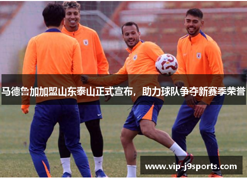 马德鲁加加盟山东泰山正式宣布，助力球队争夺新赛季荣誉