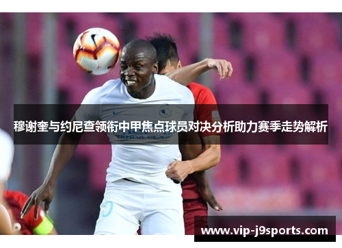 穆谢奎与约尼查领衔中甲焦点球员对决分析助力赛季走势解析